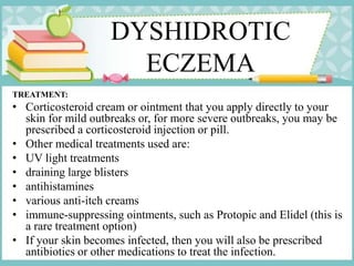 DYSHIDROTIC
ECZEMA
TREATMENT:
• Corticosteroid cream or ointment that you apply directly to your
skin for mild outbreaks or, for more severe outbreaks, you may be
prescribed a corticosteroid injection or pill.
• Other medical treatments used are:
• UV light treatments
• draining large blisters
• antihistamines
• various anti-itch creams
• immune-suppressing ointments, such as Protopic and Elidel (this is
a rare treatment option)
• If your skin becomes infected, then you will also be prescribed
antibiotics or other medications to treat the infection.
 