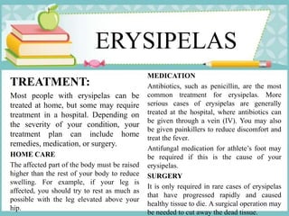 ERYSIPELAS
TREATMENT:
Most people with erysipelas can be
treated at home, but some may require
treatment in a hospital. Depending on
the severity of your condition, your
treatment plan can include home
remedies, medication, or surgery.
HOME CARE
The affected part of the body must be raised
higher than the rest of your body to reduce
swelling. For example, if your leg is
affected, you should try to rest as much as
possible with the leg elevated above your
hip.
MEDICATION
Antibiotics, such as penicillin, are the most
common treatment for erysipelas. More
serious cases of erysipelas are generally
treated at the hospital, where antibiotics can
be given through a vein (IV). You may also
be given painkillers to reduce discomfort and
treat the fever.
Antifungal medication for athlete’s foot may
be required if this is the cause of your
erysipelas.
SURGERY
It is only required in rare cases of erysipelas
that have progressed rapidly and caused
healthy tissue to die. A surgical operation may
be needed to cut away the dead tissue.
 