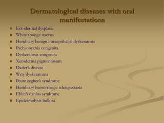 Dermatological diseases with oral
manifestations
 Ectodermal dysplasia
 White sponge naevus
 Heriditary benign intraepithelial dyskeratosis
 Pachyonychia congenita
 Dyskeratosis congenita
 Xeroderma pigmentosum
 Darier’s disease
 Wrty dyskeratoma
 Peutz zegher’s syndrome
 Heriditary hemorrhagic telengiectasia
 Ehler’s danlos syndrome
 Epidermolysis bullosa
 