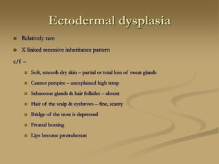 Ectodermal dysplasia
 Relatively rare
 X linked recessive inheritance pattern
c/f –
 Soft, smooth dry skin – partial or total loss of sweat glands
 Cannot perspire – unexplained high temp
 Sebaceous glands & hair follicles – absent
 Hair of the scalp & eyebrows – fine, scanty
 Bridge of the nose is depressed
 Frontal bossing
 Lips become protruberant
 