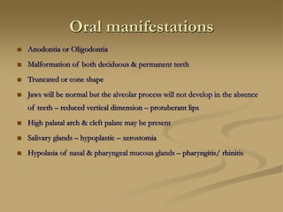 Oral manifestations
 Anodontia or Oligodontia
 Malformation of both deciduous & permanent teeth
 Truncated or cone shape
 Jaws will be normal but the alveolar process will not develop in the absence
of teeth – reduced vertical dimension – protuberant lips
 High palatal arch & cleft palate may be present
 Salivary glands – hypoplastic – xerostomia
 Hypolasia of nasal & pharyngeal mucous glands – pharyngitis/ rhinitis
 