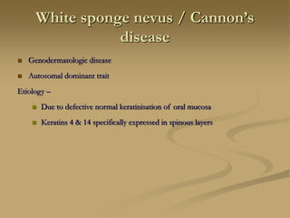 White sponge nevus / Cannon’s
disease
 Genodermatologic disease
 Autosomal dominant trait
Etiology –
 Due to defective normal keratinisation of oral mucosa
 Keratins 4 & 14 specifically expressed in spinous layers
 