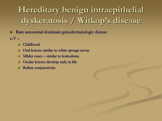 Hereditary benign intraepithelial
dyskeratosis / Witkop’s disease
 Rare autosomal dominant genodermatologic disease
c/f –
 Childhood
 Oral lesions similar to white sponge nevus
 Milder cases – similar to leukodema
 Ocular lesions develop early in life
 Bulbar conjunctivitis
 