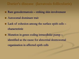 Darier’s disease (keratosis follicularis)
 Rare genodermatosis – striking skin involvement
 Autosomal dominant trait
 Lack of cohesion among the surface epith cells –
characteristic
 Mutation in genes coding intracellular pump –
identified as the cause for abnormal desmosomal
organization in affected epith cells
 