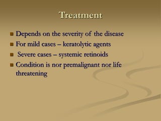 Treatment
 Depends on the severity of the disease
 For mild cases – keratolytic agents
 Severe cases – systemic retinoids
 Condition is nor premalignant nor life
threatening
 