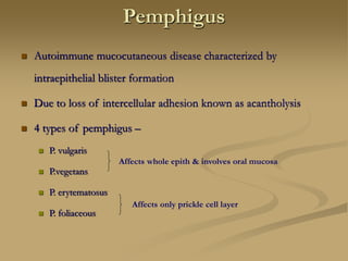 Pemphigus
 Autoimmune mucocutaneous disease characterized by
intraepithelial blister formation
 Due to loss of intercellular adhesion known as acantholysis
 4 types of pemphigus –
 P. vulgaris
 P.vegetans
 P. erytematosus
 P. foliaceous
Affects whole epith & involves oral mucosa
Affects only prickle cell layer
 