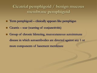 Cicatrial pemphigoid / benign mucous
membrane pemphigoid
 Term pemphigoid – clinically appears like pemphigus
 Cicatrix – scar (scarring of conjunctivitis)
 Group of chronic blistering, mucocutaneous autoimmune
disease in which autoantibodies are directed against any 1 or
more components of basement membrane
 