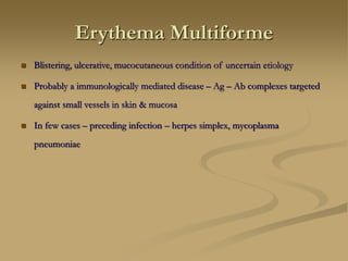 Erythema Multiforme
 Blistering, ulcerative, mucocutaneous condition of uncertain etiology
 Probably a immunologically mediated disease – Ag – Ab complexes targeted
against small vessels in skin & mucosa
 In few cases – preceding infection – herpes simplex, mycoplasma
pneumoniae
 