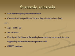 Systemic sclerosis
 Rare immunologically mediated condition
 Characterized by deposition of dense collagen in tissues in the body
c/f –
 Age – middle age
 Sex – F:M=3:1
 First sign of the disease – Raynaud’s phenomenon – a vasoconstrictive event
triggered by emotional stress or exposure to cold
 CREST syndrome
 