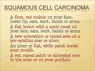  A firm, red nodule on your face,
lower lip, ears, neck, hands or arms.
 A flat lesion with a scaly crust on
your face, ears, neck, hands or arms.
 A new ulceration or raised area on a
pre-existing scar or ulcer.
 An ulcer or flat, white patch inside
your mouth.
 A red, raised patch or ulcerated sore
in the anus or on your genitals.
 