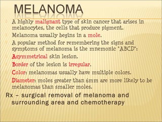  A highly malignant type of skin cancer that arises in
melanocytes, the cells that produce pigment.
 Melanoma usually begins in a mole.
 A popular method for remembering the signs and
symptoms of melanoma is the mnemonic "ABCD":
 Asymmetrical skin lesion.
 Border of the lesion is irregular.
 Color: melanomas usually have multiple colors.
 Diameter: moles greater than 6mm are more likely to be
melanomas than smaller moles.
Rx – surgical removal of melanoma and
surrounding area and chemotherapy
 