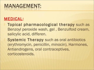 MEDICAL:
 Topical pharmacological therapy such as
Benzoyl peroxide wash, gel , Benzulfoid cream,
salicylic acid, differen.
 Systemic Therapy such as oral antibiotics
(erythromycin, penicillin, minocin), Harmones,
Antiandrogens, oral contraceptives,
corticosteroids.
 