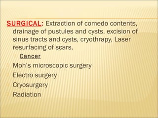 SURGICAL: Extraction of comedo contents,
drainage of pustules and cysts, excision of
sinus tracts and cysts, cryothrapy, Laser
resurfacing of scars.
 Cancer
 Moh’s microscopic surgery
 Electro surgery
 Cryosurgery
 Radiation
 