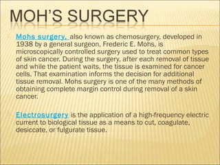  Mohs surgery, also known as chemosurgery, developed in
1938 by a general surgeon, Frederic E. Mohs, is
microscopically controlled surgery used to treat common types
of skin cancer. During the surgery, after each removal of tissue
and while the patient waits, the tissue is examined for cancer
cells. That examination informs the decision for additional
tissue removal. Mohs surgery is one of the many methods of
obtaining complete margin control during removal of a skin
cancer.
 Electrosurgery is the application of a high-frequency electric
current to biological tissue as a means to cut, coagulate,
desiccate, or fulgurate tissue.
 