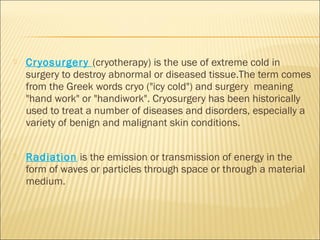  Cryosurgery (cryotherapy) is the use of extreme cold in
surgery to destroy abnormal or diseased tissue.The term comes
from the Greek words cryo ("icy cold") and surgery meaning
"hand work" or "handiwork". Cryosurgery has been historically
used to treat a number of diseases and disorders, especially a
variety of benign and malignant skin conditions.
 Radiation is the emission or transmission of energy in the
form of waves or particles through space or through a material
medium.
 
