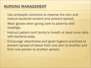  Use antiseptic solutions to cleanse the skin and
reduce bacterial content and prevent spread.
 Wear gloves when giving care to patients with
impetigo.
 Instruct patient and family to breath at least once daily
with bacteria soap.
 Encourage cleanliness and good hygiene practices to
prevent spread of lesion from one skin to another and
from one person to another person.
 
