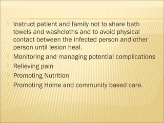  Instruct patient and family not to share bath
towels and washcloths and to avoid physical
contact between the infected person and other
person until lesion heal.
 Monitoring and managing potential complications
 Relieving pain
 Promoting Nutrition
 Promoting Home and community based care.
 