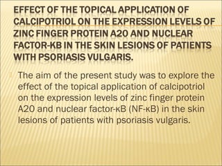  The aim of the present study was to explore the
effect of the topical application of calcipotriol
on the expression levels of zinc finger protein
A20 and nuclear factor-κB (NF-κB) in the skin
lesions of patients with psoriasis vulgaris.
 