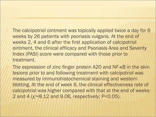  The calcipotriol ointment was topically applied twice a day for 6
weeks by 26 patients with psoriasis vulgaris. At the end of
weeks 2, 4 and 6 after the first application of calcipotriol
ointment, the clinical efficacy and Psoriasis Area and Severity
Index (PASI) score were compared with those prior to
treatment.
 The expression of zinc finger protein A20 and NF-κB in the skin
lesions prior to and following treatment with calcipotriol was
measured by immunohistochemical staining and western
blotting. At the end of week 6, the clinical effectiveness rate of
calcipotriol was higher compared with that at the end of weeks
2 and 4 (χ2
=8.12 and 9.06, respectively; P<0.05). 
 