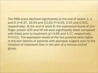  The PASI score declined significantly at the end of weeks 2, 4
and 6 (t=9.37, 10.54 and 12.43; P<0.05, 0.05 and 0.001,
respectively). At the end of week 6, the expression levels of zinc
finger protein A20 and NF-κB were significantly lower compared
with those prior to treatment (χ2
=3.65 and 4.17, respectively;
P<0.01). The expression levels of the two proteins were higher
in the skin lesions of patients with psoriasis vulgaris prior to the
initiation of treatment than in the skin of a normal control
group.
 