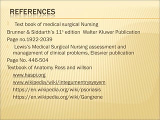  Text book of medical surgical Nursing
Brunner & Siddarth’s 11th
edition Walter Kluwer Publication
Page no.1922-2039
 Lewis’s Medical Surgical Nursing assessment and
management of clinical problems, Elesvier publication
Page No. 446-504
Textbook of Anatomy Ross and willson
 www.haspi.org
 www.wikipedia/wiki/integumentrysysyem
 https://en.wikipedia.org/wiki/psoriasis
 https://en.wikipedia.org/wiki/Gangrene
 