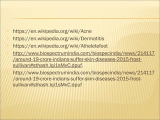  https://en.wikipedia.org/wiki/Acne
 https://en.wikipedia.org/wiki/Dermatitis
 https://en.wikipedia.org/wiki/Atheletefoot
 http://www.biospectrumindia.com/biospecindia/news/214117
/around-19-crore-indians-suffer-skin-diseases-2015-frost-
sullivan#sthash.lqi1sMvC.dpuf.
 http://www.biospectrumindia.com/biospecindia/news/214117
/around-19-crore-indians-suffer-skin-diseases-2015-frost-
sullivan#sthash.lqi1sMvC.dpuf
 