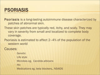 Psoriasis is a long-lasting autoimmune disease characterized by
patches of abnormal skin.
These skin patches are typically red, itchy, and scaly. They may
vary in severity from small and localized to complete body
coverage.
Psoriasis is estimated to affect 2–4% of the population of the
western world
Causes:
 Genetic
 Life style
 Microbes eg.  Candida albicans
 Hiv
 Medications eg. beta blockers,, NSAIDS
 
