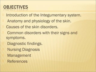  Introduction of the Integumentary system.
 Anatomy and physiology of the skin.
 Causes of the skin disorders.
 Common disorders with their signs and
symptoms.
 Diagnostic findings.
 Nursing Diagnosis
 Management
 References
 