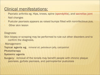 Clinical menifestations:
 Psoriatic arthritis eg. Hips, knees, spine (spondylitis), and sacroiliac joint
 Nail changes
 Pustular psoriasis appears as raised bumps filled with noninfectious pus.
 Other skin lesion
Diagnosis:
Skin biopsy or scraping may be performed to rule out other disorders and to
confirm the diagnosis.
Management:
Topical agents eg.  mineral oil, petroleum jelly, calcipotriol
Phototherapy
Systemic agents
Surgery:  removal of the tonsils may benefit people with chronic plaque
psoriasis, guttate psoriasis, and palmoplantar pustulosis
 