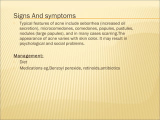 Signs And symptoms
 Typical features of acne include seborrhea (increased oil
secretion), microcomedones, comedones, papules, pustules,
nodules (large papules), and in many cases scarring.The
appearance of acne varies with skin color. It may result in
psychological and social problems.
Management:
 Diet
 Medications eg.Benzoyl peroxide, retinoids,antibiotics
 