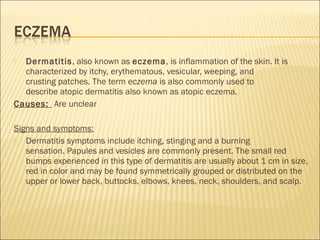  Dermatitis, also known as eczema, is inflammation of the skin. It is
characterized by itchy, erythematous, vesicular, weeping, and
crusting patches. The term eczema is also commonly used to
describe atopic dermatitis also known as atopic eczema.
Causes: Are unclear
Signs and symptoms:
 Dermatitis symptoms include itching, stinging and a burning
sensation. Papules and vesicles are commonly present. The small red
bumps experienced in this type of dermatitis are usually about 1 cm in size,
red in color and may be found symmetrically grouped or distributed on the
upper or lower back, buttocks, elbows, knees, neck, shoulders, and scalp.
 