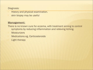 Diagnosis:
 History and physical examination.
 skin biopsy may be useful
Management:
There is no known cure for eczema, with treatment aiming to control
symptoms by reducing inflammation and relieving itching.
 Moisturizers
 Medications eg. Carticosteroids
 Light therapy
 