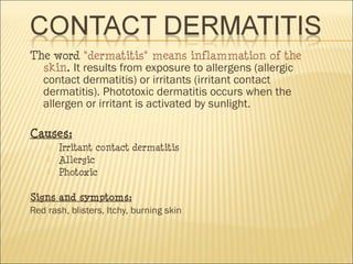 The word "dermatitis" means inflammation of the
skin. It results from exposure to allergens (allergic
contact dermatitis) or irritants (irritant contact
dermatitis). Phototoxic dermatitis occurs when the
allergen or irritant is activated by sunlight.
Causes:
 Irritant contact dermatitis
 Allergic
 Photoxic
Signs and symptoms:
Red rash, blisters, Itchy, burning skin
 