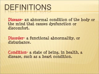  Disease- an abnormal condition of the body or
the mind that causes dysfunction or
discomfort.
 Disorder- a functional abnormality, or
disturbance.
 Condition- a state of being, in health, a
disease, such as a heart condition.
 