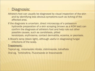  Diagnosis:
Athlete's foot can usually be diagnosed by visual inspection of the skin
and by identifying less obvious symptoms such as itching of the
affected area.
If the diagnosis is uncertain, direct microscopy of a potassium
hydroxide preparation of a skin scraping (known as a KOH test) can
confirm the diagnosis of athlete's foot and help rule out other
possible causes, such as candidiasis, pitted
keratolysis, erythrasma, contact dermatitis, eczema, or psoriasis.
A Wood's lamp (black light), although useful in diagnosing fungal
infections of the scalp.
Treatment:
Topical eg.  miconazole nitrate, clotrimazole, tolnaftate
Oral eg.  Terbinafine, Fluconazole or itraconazole
 