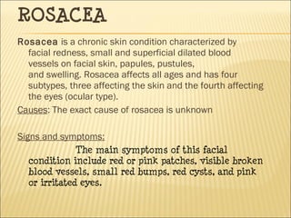 ROSACEA
Rosacea is a chronic skin condition characterized by
facial redness, small and superficial dilated blood
vessels on facial skin, papules, pustules,
and swelling. Rosacea affects all ages and has four
subtypes, three affecting the skin and the fourth affecting
the eyes (ocular type).
Causes: The exact cause of rosacea is unknown
Signs and symptoms:
The main symptoms of this facial
condition include red or pink patches, visible broken
blood vessels, small red bumps, red cysts, and pink
or irritated eyes.
 