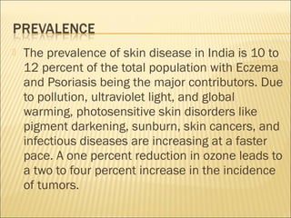  The prevalence of skin disease in India is 10 to
12 percent of the total population with Eczema
and Psoriasis being the major contributors. Due
to pollution, ultraviolet light, and global
warming, photosensitive skin disorders like
pigment darkening, sunburn, skin cancers, and
infectious diseases are increasing at a faster
pace. A one percent reduction in ozone leads to
a two to four percent increase in the incidence
of tumors.
 