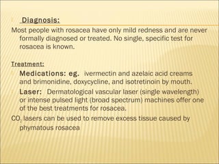  Diagnosis:
Most people with rosacea have only mild redness and are never
formally diagnosed or treated. No single, specific test for
rosacea is known.
Treatment:
 Medications: eg.  ivermectin and azelaic acid creams
and brimonidine, doxycycline, and isotretinoin by mouth.
 Laser: Dermatological vascular laser (single wavelength)
or intense pulsed light (broad spectrum) machines offer one
of the best treatments for rosacea.
CO2 lasers can be used to remove excess tissue caused by
phymatous rosacea
 