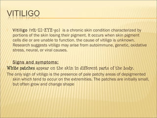  Vitiligo (vit-ill-EYE-go)  is a chronic skin condition characterized by
portions of the skin losing their pigment. It occurs when skin pigment
cells die or are unable to function. the cause of vitiligo is unknown.
Research suggests vitiligo may arise from autoimmune, genetic, oxidative
stress, neural, or viral causes.
 Signs and symptoms:
White patches appear on the skin in different parts of the body.
The only sign of vitiligo is the presence of pale patchy areas of depigmented
skin which tend to occur on the extremities. The patches are initially small,
but often grow and change shape
 