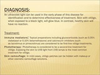 An ultraviolet light can be used in the early phase of this disease for
identification and to determine effectiveness of treatment. Skin with vitiligo,
when exposed to a black light, will glow blue. In contrast, healthy skin will
have no reaction.
Treatment:
Immune mediators: Topical preparations including glucocorticoids (such as 0.05%
clobetasol or 0.10% betamethasone) and calcineurin inhibitors (such
as tacrolimus or pimecrolimus) are considered to be first-line vitiligo treatments.
Phototherapy: Phototherapy is considered to be a second-line treatment for
vitiligo. Exposing the skin to UVB light from UVB lamps is the most common
treatment for vitiligo.
Skin camouflage: In mild cases, vitiligo patches can be hidden with makeup or
other cosmetic camouflage solutions.
 