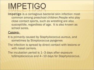 Impetigo is a contagious bacterial skin infection most
common among preschool children.People who play
close contact sports, such as wrestling are also
susceptible, regardless of age.  It is also known as
school sores.
Causes:
It is primarily caused by Staphylococcus aureus, and
sometimes by Streptococcus pyogenes
The infection is spread by direct contact with lesions or
with nasal carriers.
The incubation period is 1–3 days after exposure
toStreptococcus and 4–10 days for Staphylococcus.
 