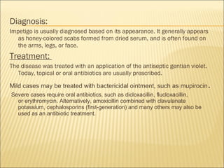 Diagnosis:
Impetigo is usually diagnosed based on its appearance. It generally appears
as honey-colored scabs formed from dried serum, and is often found on
the arms, legs, or face.
Treatment:
The disease was treated with an application of the antiseptic gentian violet.
Today, topical or oral antibiotics are usually prescribed.
Mild cases may be treated with bactericidal ointment, such as mupirocin.
Severe cases require oral antibiotics, such as dicloxacillin, flucloxacillin,
or erythromycin. Alternatively, amoxicillin combined with clavulanate
potassium, cephalosporins (first-generation) and many others may also be
used as an antibiotic treatment.
 