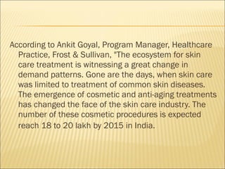 According to Ankit Goyal, Program Manager, Healthcare
Practice, Frost & Sullivan, "The ecosystem for skin
care treatment is witnessing a great change in
demand patterns. Gone are the days, when skin care
was limited to treatment of common skin diseases.
The emergence of cosmetic and anti-aging treatments
has changed the face of the skin care industry. The
number of these cosmetic procedures is expected
reach 18 to 20 lakh by 2015 in India.
 