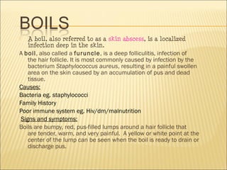  A boil, also referred to as a skin abscess, is a localized
infection deep in the skin.
A boil, also called a furuncle, is a deep folliculitis, infection of
the hair follicle. It is most commonly caused by infection by the
bacterium Staphylococcus aureus, resulting in a painful swollen
area on the skin caused by an accumulation of pus and dead
tissue.
Causes:
Bacteria eg. staphylococci
Family History
Poor immune system eg. Hiv/dm/malnutrition
Signs and symptoms:
Boils are bumpy, red, pus-filled lumps around a hair follicle that
are tender, warm, and very painful.  A yellow or white point at the
center of the lump can be seen when the boil is ready to drain or
discharge pus.
 