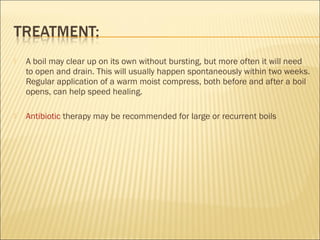  A boil may clear up on its own without bursting, but more often it will need
to open and drain. This will usually happen spontaneously within two weeks.
Regular application of a warm moist compress, both before and after a boil
opens, can help speed healing.
 Antibiotic therapy may be recommended for large or recurrent boils 
 