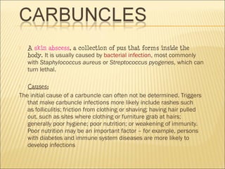  A skin abscess, a collection of pus that forms inside the
body. It is usually caused by bacterial infection, most commonly
with Staphylococcus aureus or Streptococcus pyogenes, which can
turn lethal.
 Causes:
The initial cause of a carbuncle can often not be determined. Triggers
that make carbuncle infections more likely include rashes such
as folliculitis; friction from clothing or shaving; having hair pulled
out, such as sites where clothing or furniture grab at hairs;
generally poor hygiene; poor nutrition; or weakening of immunity.
Poor nutrition may be an important factor – for example, persons
with diabetes and immune system diseases are more likely to
develop infections 
 