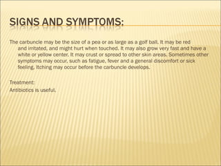 The carbuncle may be the size of a pea or as large as a golf ball. It may be red
and irritated, and might hurt when touched. It may also grow very fast and have a
white or yellow center. It may crust or spread to other skin areas. Sometimes other
symptoms may occur, such as fatigue, fever and a general discomfort or sick
feeling. Itching may occur before the carbuncle develops.
Treatment:
Antibiotics is useful.
 