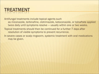Antifungal treatments include topical agents such
as miconazole, terbinafine, clotrimazole, ketoconazole, or tolnaftate applied
twice daily until symptoms resolve — usually within one or two weeks.
Topical treatments should then be continued for a further 7 days after
resolution of visible symptoms to prevent recurrence.
In severe cases or scalp ringworm, systemic treatment with oral medications
may be given.
 