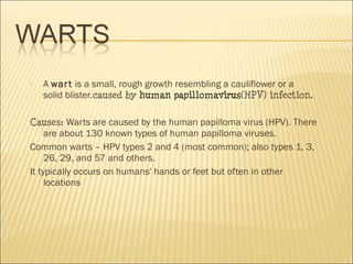  A wart is a small, rough growth resembling a cauliflower or a
solid blister.caused by human papillomavirus(HPV) infection.
Causes: Warts are caused by the human papilloma virus (HPV). There
are about 130 known types of human papilloma viruses.
Common warts – HPV types 2 and 4 (most common); also types 1, 3,
26, 29, and 57 and others.
It typically occurs on humans' hands or feet but often in other
locations
 