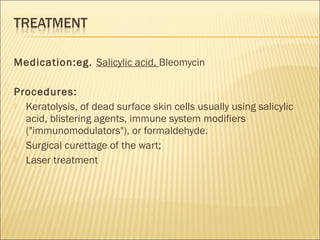 Medication:eg. Salicylic acid, Bleomycin
Procedures:
 Keratolysis, of dead surface skin cells usually using salicylic
acid, blistering agents, immune system modifiers
("immunomodulators"), or formaldehyde.
 Surgical curettage of the wart;
 Laser treatment 
 